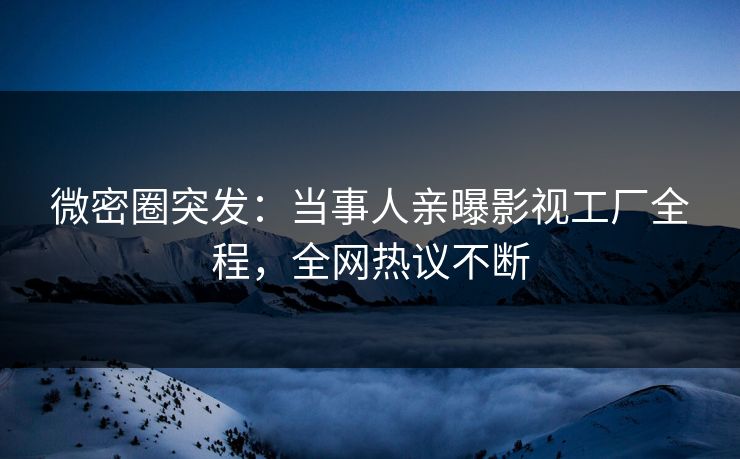 微密圈突发：当事人亲曝影视工厂全程，全网热议不断