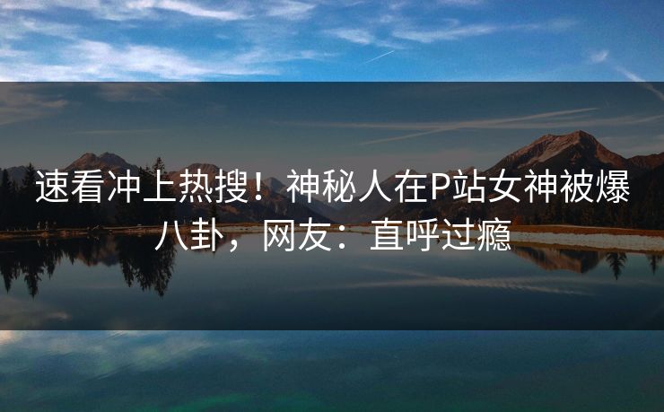 速看冲上热搜！神秘人在P站女神被爆八卦，网友：直呼过瘾