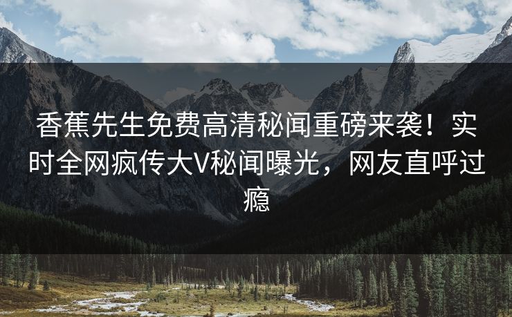 香蕉先生免费高清秘闻重磅来袭！实时全网疯传大V秘闻曝光，网友直呼过瘾