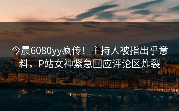 今晨6080yy疯传!主持人被指出乎意料,P站女神紧急回应评论区炸裂 今晨6080yy疯传!主持人被指出乎意料,P站女神紧急回应评论区炸裂