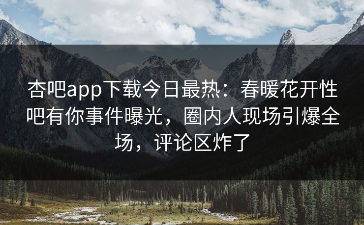 杏吧app下载今日最热:春暖花开性吧有你事件曝光,圈内人现场引爆全场,评论区炸了 杏吧app下载今日最热:春暖花开性吧有你事件曝光,圈内人现场引爆全场,评论区炸了
