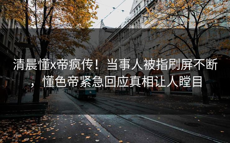 清晨懂x帝疯传！当事人被指刷屏不断，懂色帝紧急回应真相让人瞠目