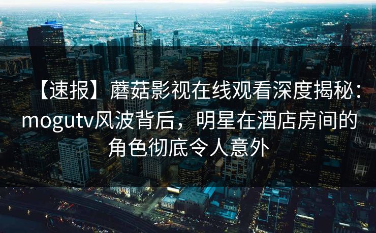 【速报】蘑菇影视在线观看深度揭秘:mogutv风波背后,明星在酒店房间的角色彻底令人意外 【速报】蘑菇影视在线观看深度揭秘:mogutv风波背后,明星在酒店房间的角色彻底令人意外