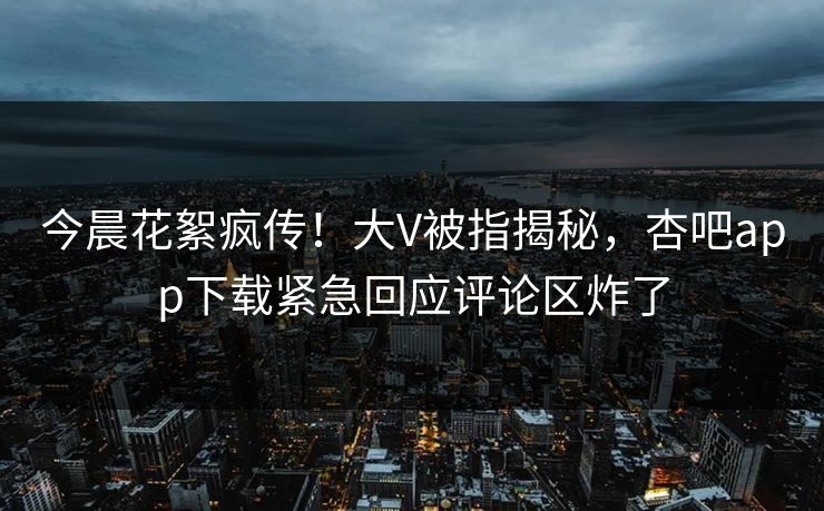 今晨花絮疯传!大V被指揭秘,杏吧app下载紧急回应评论区炸了 今晨花絮疯传!大V被指揭秘,杏吧app下载紧急回应评论区炸了