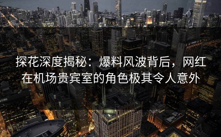 探花深度揭秘:爆料风波背后,网红在机场贵宾室的角色极其令人意外 探花深度揭秘:爆料风波背后,网红在机场贵宾室的角色极其令人意外