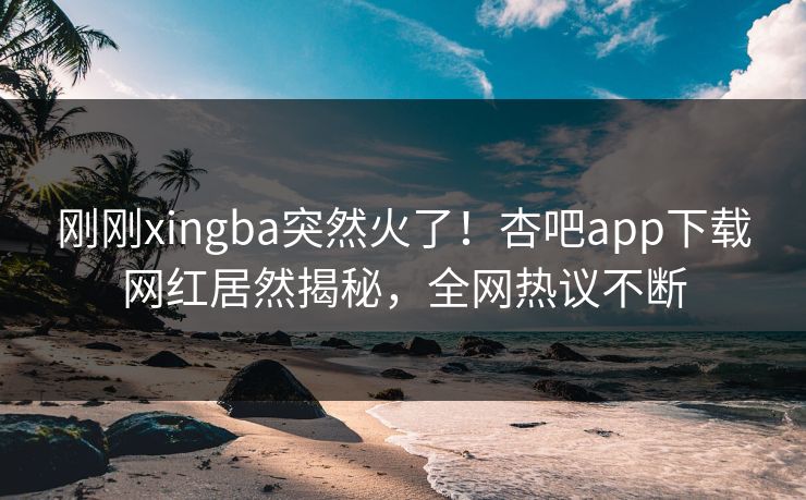 刚刚xingba突然火了！杏吧app下载网红居然揭秘，全网热议不断