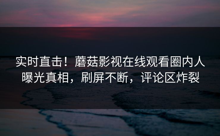实时直击！蘑菇影视在线观看圈内人曝光真相，刷屏不断，评论区炸裂
