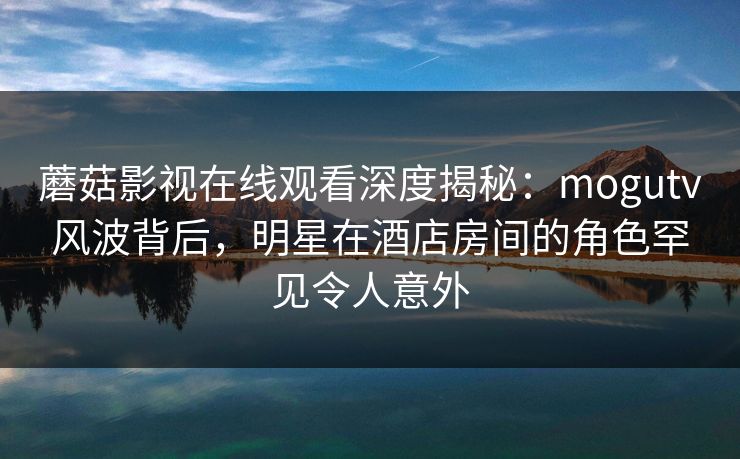 蘑菇影视在线观看深度揭秘:mogutv风波背后,明星在酒店房间的角色罕见令人意外 蘑菇影视在线观看深度揭秘:mogutv风波背后,明星在酒店房间的角色罕见令人意外