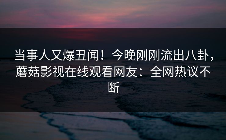 当事人又爆丑闻！今晚刚刚流出八卦，蘑菇影视在线观看网友：全网热议不断