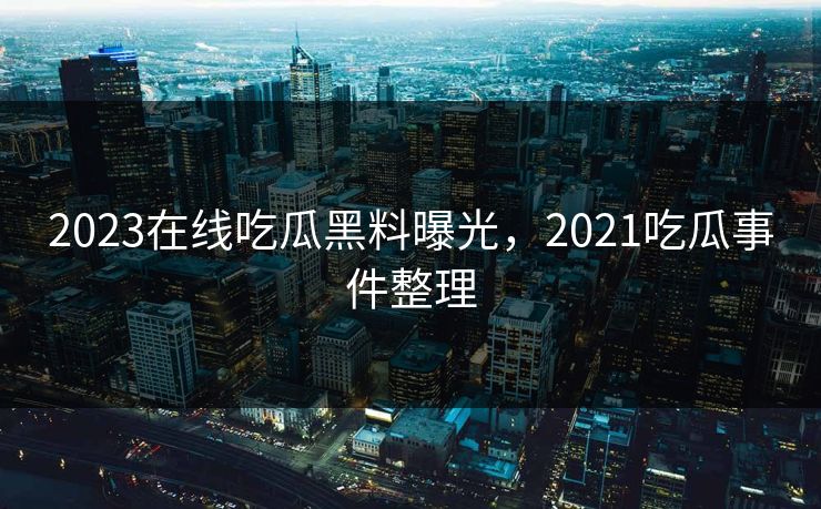 2023在线吃瓜黑料曝光，2021吃瓜事件整理