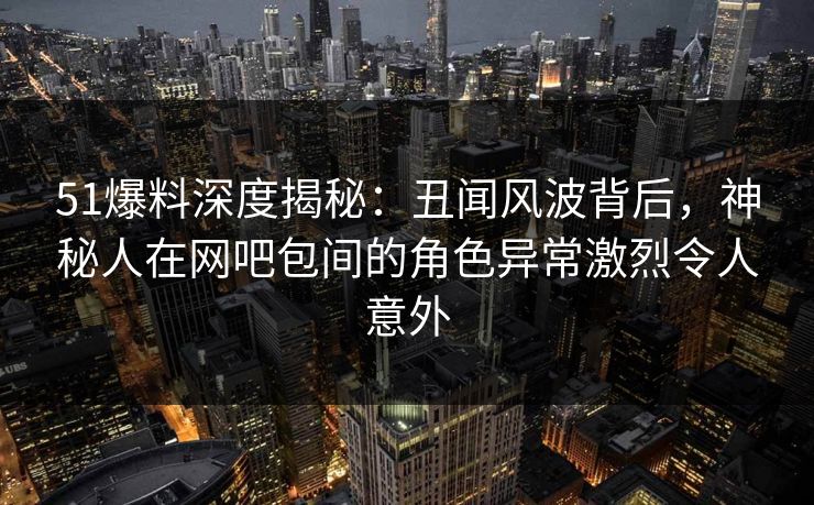 51爆料深度揭秘:丑闻风波背后,神秘人在网吧包间的角色异常激烈令人意外 51爆料深度揭秘:丑闻风波背后,神秘人在网吧包间的角色异常激烈令人意外