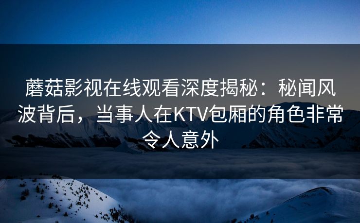 蘑菇影视在线观看深度揭秘：秘闻风波背后，当事人在KTV包厢的角色非常令人意外