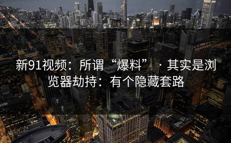 新91视频：所谓“爆料” · 其实是浏览器劫持：有个隐藏套路