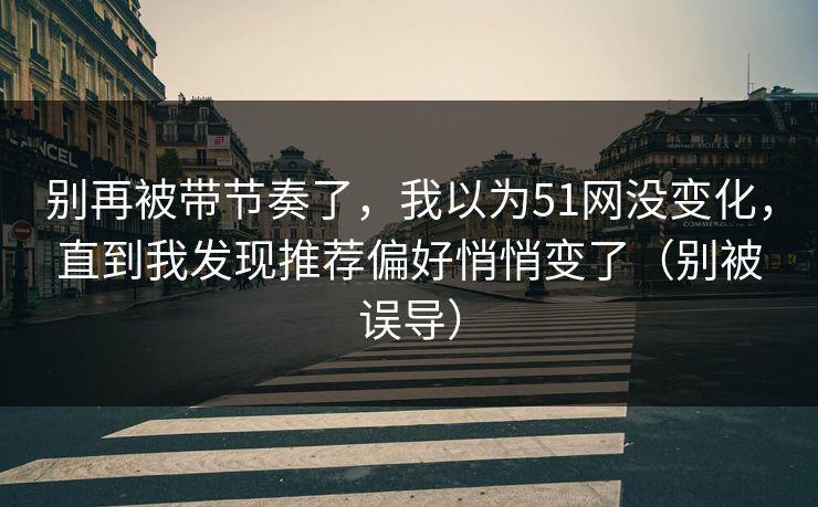 别再被带节奏了,我以为51网没变化,直到我发现推荐偏好悄悄变了(别被误导) 别再被带节奏了,我以为51网没变化,直到我发现推荐偏好悄悄变了(别被误导)