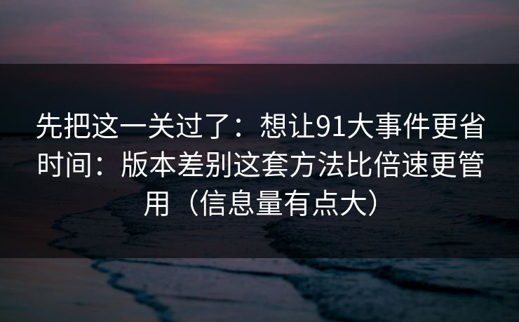 先把这一关过了：想让91大事件更省时间：版本差别这套方法比倍速更管用（信息量有点大）