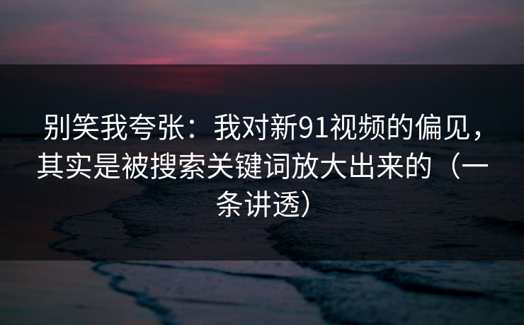 别笑我夸张：我对新91视频的偏见，其实是被搜索关键词放大出来的（一条讲透）