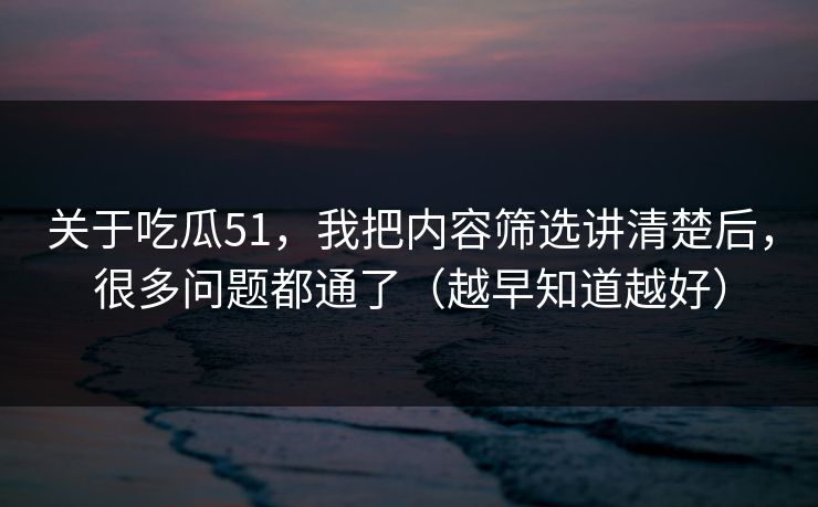 关于吃瓜51，我把内容筛选讲清楚后，很多问题都通了（越早知道越好）