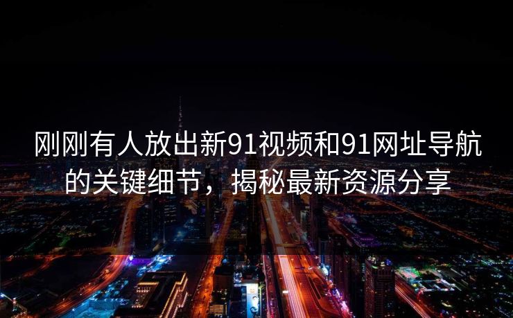 刚刚有人放出新91视频和91网址导航的关键细节，揭秘最新资源分享